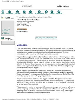 Brief Full
Advanced
Search
Search Tips
To access the contents, click the chapter and section titles.
Microsoft SQL Server Black Book
(Publisher: The Coriolis Group)
Author(s): Patrick Dalton
ISBN: 1576101495
Publication Date: 07/01/97
Search this book:
Previous Table of Contents Next
Limitations
There are limitations to what you can do in a trigger. As listed earlier in Table 8.1, certain
statements cannot be executed inside a trigger. These statements typically manipulate objects
within the server or database environment and would make a poor choice for being
automatically called when a record is inserted, updated, or deleted.
Triggers afford you peace of mind; they are bound to the table and will fire regardless of the
data manipulation statement source. This can be a blessing and a curse. If you need to change
a large amount of data, due to a system upgrade or even a bug in your code somewhere, you
should consider the trigger and the impact it will have on your changes. If you are not careful
to follow all the paths that a trigger can take during execution (nesting especially), you might
remove or modify records that are in fact fine the way they were. Beware of compounding
your problems by ignoring triggers.
A good graphical representation of your trigger strategy will enable any programmer to
understand the built-in data modification routines. A good flowchart works best. Graphical
designs and maps of your triggers are also beneficial in that they increase the likelihood that
you will catch any recursive or looping trigger actions.
Only the table owner can create and drop triggers for a table. This permission cannot be
transferred to another user. This means that only the system administrator (SA) and the user
who creates a table can create these objects in the database. (The SA has global rights on the
server and can perform any task.)
Triggers cannot be created on temporary tables or views. A trigger can, however, reference a
view or temporary table from within its code. I recommend, however, that you avoid using
temporary tables for this task. Views are a bit more stable and are less likely to be dropped
from the database structure than are temporary tables.
Microsoft SQL Server Black Book:Triggers
http://www.itknowledge.com/reference/standard/1576101495/ch08/255-259.html (1 of 3) [1/27/2000 6:17:01 PM]
Go!
Keyword
-----------
Go!
 