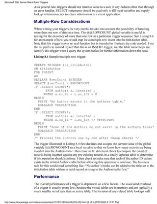 As a general rule, triggers should not return a value to a user in any fashion other than through
an error handler. SELECT statements should be used only to fill local variables and supply
lookup information, not to return information to a client application.
Multiple-Row Considerations
When writing your triggers, be very careful to take into account the possibility of handling
more than one row of data at a time. The @@ROWCOUNT global variable is useful in
testing for the existence of more than one row in a particular trigger sequence. See Listing 8.4
for an example of how you would trap for a multiple-row insert into the titleAuthor table.
Note that this trigger serves no real function but is intended to illustrate the code needed. I use
the ins prefix to remind myself that this is an INSERT trigger, and the table name helps me
identify this trigger when I query the system tables for further information down the road.
Listing 8.4 Sample multiple-row trigger.
CREATE TRIGGER ins_titleAuthor
ON titleAuthor
FOR INSERT
AS
DECLARE @recCount INTEGER
SELECT @recCount = @@ROWCOUNT
IF (SELECT COUNT(*)
FROM authors a, inserted i
WHERE a.au_id = i.au_id) = 0
BEGIN
PRINT 'No Author exists in the authors table.'
ROLLBACK TRANSACTION
END
IF (SELECT COUNT(*)
FROM authors a, inserted i
WHERE a.au_id = i.au_id) <> @recCount
BEGIN
PRINT 'Some of the Authors do not exist in the authors table'
ROLLBACK TRANSACTION
END
/* Process the authors one by one after these checks */
The trigger illustrated in Listing 8.4 first declares and assigns the current value of the global
variable @@ROWCOUNT to a local variable so that we know how many records are being
inserted into the Authors table. Then I use an IF statement check to compare the count of
records being inserted against any pre-existing records in a totally separate table to determine
if this operation should continue. I then check to make sure that each of the author ID values
exists in the related Authors table before allowing this operation to continue. The business
rule for this would read something like: “No author’s books can be added to the titles or to the
titleAuthor table without a valid record existing in the Authors table first.”
Performance
The overall performance of a trigger is dependent on a few factors. The associated overhead
of a trigger is usually pretty low, because the virtual tables are in memory and are typically a
much smaller set of data than an entire table. The location of any related table lookups will
Microsoft SQL Server Black Book:Triggers
http://www.itknowledge.com/reference/standard/1576101495/ch08/255-259.html (2 of 3) [1/27/2000 6:17:01 PM]
 