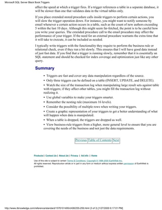 affect the speed at which a trigger fires. If a trigger references a table in a separate database, it
will be slower than one that validates data in the virtual tables only.
If you place extended stored procedure calls inside triggers to perform certain actions, you
will slow the trigger operation down. For instance, you might want to notify someone by
email whenever a certain action occurs in a table, such as the count of new authors exceeding
5 within the last 10 days. Although this might seem far-fetched, the point is to be careful how
you write your queries. The extended procedure call to the email procedure may affect the
performance of your trigger. If the need for an external procedure warrants the extra time that
it will take to execute, it can be included as needed.
I typically write triggers with the functionality they require to perform the business rule or
relational check, even if they run a bit slowly. This ensures that I will have good data instead
of just fast data. If you find that a trigger is running slowly, remember that it is essentially an
SQL statement and should be checked for index coverage and optimization just like any other
query.
Summary
• Triggers are fast and cover any data manipulation regardless of the source.
• Only three triggers can be defined on a table (INSERT, UPDATE, and DELETE).
• Watch the size of the transaction log when manipulating large result sets against table
with triggers; if they affect other tables, you might fill the transaction log without
realizing it.
• Use global variables to make your triggers smarter.
• Remember the nesting rule (maximum 16 levels).
• Consider the possibility of multiple rows when writing your triggers.
• Create a graphic representation of your triggers to get a better understanding of what
will happen when data is manipulated.
• When a table is dropped, the triggers are dropped as well.
• View business-rule triggers from a higher, more general level to ensure that you are
covering the needs of the business and not just the data requirements.
Previous Table of Contents Next
Products | Contact Us | About Us | Privacy | Ad Info | Home
Use of this site is subject to certain Terms & Conditions, Copyright © 1996-2000 EarthWeb Inc.
All rights reserved. Reproduction whole or in part in any form or medium without express written permission of EarthWeb is
prohibited.
Microsoft SQL Server Black Book:Triggers
http://www.itknowledge.com/reference/standard/1576101495/ch08/255-259.html (3 of 3) [1/27/2000 6:17:01 PM]
 