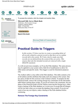 Brief Full
Advanced
Search
Search Tips
To access the contents, click the chapter and section titles.
Microsoft SQL Server Black Book
(Publisher: The Coriolis Group)
Author(s): Patrick Dalton
ISBN: 1576101495
Publication Date: 07/01/97
Search this book:
Previous Table of Contents Next
Practical Guide to Triggers
In this section, I’ll show you how to create a cascading delete of
all records related to a parent record so that there are no orphan
records left in the system. We’ll also check to make sure that
records are not deleted from the system if they are active. This
ensures that only the intended records are removed with a single
DELETE statement.
As with our previous examples, we’ll use the Pubs database. The same process
may be applied to your system with a little bit of modification to allow for
table names and specific needs. This trigger is used for illustration purposes
only.
The Authors table is a key table in the Pubs database. This table contains a list
of all authors and the attributes that make each one unique in the system. One
key piece of data for this exercise is the Contract column. To prepare for this
Practical Guide, remove the existing foreign key constraints on the titleAuthor
table before running these scripts. If you do not remove the constraints, the test
phase of the Practical Guide will fail. Before removing the foreign keys, either
create a backup of the Pubs database as it exists now or accept that all changes
will be lost later when we re-create the database from scratch. If you do not
want to lose any test objects, make a backup of the Pubs database before
continuing.
Remove The Foreign Key Constraints
Microsoft SQL Server Black Book:Triggers
http://www.itknowledge.com/reference/standard/1576101495/ch08/259-267.html (1 of 4) [1/27/2000 6:17:04 PM]
Go!
Keyword
-----------
Go!
 