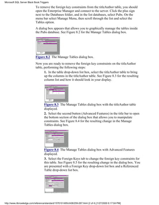 To remove the foreign key constraints from the titleAuthor table, you should
open the Enterprise Manager and connect to the server. Click the plus sign
next to the Databases folder, and in the list databases, select Pubs. On the
menu bar select Manage Menu, then scroll through the list and select the
Tables option.
A dialog box appears that allows you to graphically manage the tables inside
the Pubs database. See Figure 8.2 for the Manage Tables dialog box.
Figure 8.2 The Manage Tables dialog box.
Now you are ready to remove the foreign key constraints on the titleAuthor
table, performing the following steps:
1. In the table drop-down list box, select the titleAuthor table to bring
up the columns in the titleAuthor table. See Figure 8.3 for the resulting
column list and how it should look in your display.
Figure 8.3 The Manage Tables dialog box with the titleAuthor table
displayed.
2. Select the second button (Advanced Features) in the title bar to open
the bottom section of the dialog box that allows you to manipulate
constraints. See Figure 8.4 for the resulting change in the Manage
Tables dialog box.
Figure 8.4 The Manage Tables dialog box with Advanced Features
displayed.
3. Select the Foreign Keys tab to change the foreign key constraints for
this table. See Figure 8.5 for the resulting change in the dialog box. You
are presented with a Foreign Key drop-down list box and a Referenced
Table drop-down list box.
Microsoft SQL Server Black Book:Triggers
http://www.itknowledge.com/reference/standard/1576101495/ch08/259-267.html (2 of 4) [1/27/2000 6:17:04 PM]
 