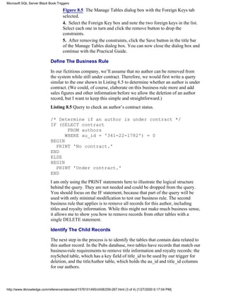 Figure 8.5 The Manage Tables dialog box with the Foreign Keys tab
selected.
4. Select the Foreign Key box and note the two foreign keys in the list.
Select each one in turn and click the remove button to drop the
constraints.
5. After removing the constraints, click the Save button in the title bar
of the Manage Tables dialog box. You can now close the dialog box and
continue with the Practical Guide.
Define The Business Rule
In our fictitious company, we’ll assume that no author can be removed from
the system while still under contract. Therefore, we would first write a query
similar to the one shown in Listing 8.5 to determine whether an author is under
contract. (We could, of course, elaborate on this business rule more and add
sales figures and other information before we allow the deletion of an author
record, but I want to keep this simple and straightforward.)
Listing 8.5 Query to check an author’s contract status.
/* Determine if an author is under contract */
IF (SELECT contract
FROM authors
WHERE au_id = '341-22-1782') = 0
BEGIN
PRINT 'No contract.'
END
ELSE
BEGIN
PRINT 'Under contract.'
END
I am only using the PRINT statements here to illustrate the logical structure
behind the query. They are not needed and could be dropped from the query.
You should focus on the IF statement, because that part of the query will be
used with only minimal modification to test our business rule. The second
business rule that applies is to remove all records for this author, including
titles and royalty information. While this might not make much business sense,
it allows me to show you how to remove records from other tables with a
single DELETE statement.
Identify The Child Records
The next step in the process is to identify the tables that contain data related to
this author record. In the Pubs database, two tables have records that match our
business-rule requirements to remove title information and royalty records: the
roySched table, which has a key field of title_id to be used by our trigger for
deletion, and the titleAuthor table, which holds the au_id and title_id columns
for our authors.
Microsoft SQL Server Black Book:Triggers
http://www.itknowledge.com/reference/standard/1576101495/ch08/259-267.html (3 of 4) [1/27/2000 6:17:04 PM]
 