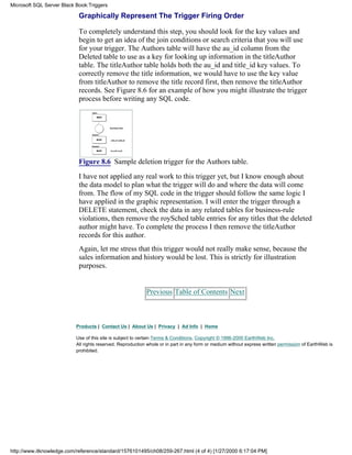 Graphically Represent The Trigger Firing Order
To completely understand this step, you should look for the key values and
begin to get an idea of the join conditions or search criteria that you will use
for your trigger. The Authors table will have the au_id column from the
Deleted table to use as a key for looking up information in the titleAuthor
table. The titleAuthor table holds both the au_id and title_id key values. To
correctly remove the title information, we would have to use the key value
from titleAuthor to remove the title record first, then remove the titleAuthor
records. See Figure 8.6 for an example of how you might illustrate the trigger
process before writing any SQL code.
Figure 8.6 Sample deletion trigger for the Authors table.
I have not applied any real work to this trigger yet, but I know enough about
the data model to plan what the trigger will do and where the data will come
from. The flow of my SQL code in the trigger should follow the same logic I
have applied in the graphic representation. I will enter the trigger through a
DELETE statement, check the data in any related tables for business-rule
violations, then remove the roySched table entries for any titles that the deleted
author might have. To complete the process I then remove the titleAuthor
records for this author.
Again, let me stress that this trigger would not really make sense, because the
sales information and history would be lost. This is strictly for illustration
purposes.
Previous Table of Contents Next
Products | Contact Us | About Us | Privacy | Ad Info | Home
Use of this site is subject to certain Terms & Conditions, Copyright © 1996-2000 EarthWeb Inc.
All rights reserved. Reproduction whole or in part in any form or medium without express written permission of EarthWeb is
prohibited.
Microsoft SQL Server Black Book:Triggers
http://www.itknowledge.com/reference/standard/1576101495/ch08/259-267.html (4 of 4) [1/27/2000 6:17:04 PM]
 