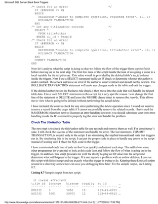 /* Check for an error */
IF (@@ERROR <> 0)
BEGIN
RAISERROR('Unable to complete operation, roySched error', 10, 1)
ROLLBACK TRANSACTION
END
/* Get any titleAuthor records */
SELECT *
FROM titleAuthor
WHERE au_id = @tmpID
/* Check for an error */
IF (@@ERROR <> 0)
BEGIN
RAISERROR('Unable to complete operation, titleAuthor error', 10, 1)
ROLLBACK TRANSACTION
END
COMMIT TRANSACTION
END
Now let’s analyze what the script is doing so that we follow the flow of the trigger from start to finish
before moving on to the next step. The first few lines of the script handle the task of assigning a value to a
local variable for the script to use. This value would be provided by the deleted table’s au_id column
inside the trigger. Next I use a SELECT statement inside an IF check to determine whether the author is
under contract. This check will raise an error if the author is under contract and should not be deleted. The
ROLLBACK TRANSACTION statement will undo any changes made to the table and exit the trigger.
If the deleted author passes the business-rule check, I then move into the code that will handle the related
table data. I have used SELECT statements in this script for a very specific reason. I can change the first
line of the statement to DELETE and leave the WHERE clause intact to remove the records. This allows
me to view what is going to be deleted without performing the actual delete.
I have included the code to check for any error performing the delete operation since I would not want to
remove a record from the target table if I cannot successfully remove the related records. I have used the
RAISERROR() function here to illustrate an error handler; however, you should substitute your own error
handling inside the IF statement to properly log the error and handle the problem.
Check The titleAuthor Table
The next step is to check the titleAuthor table for any records and remove them as well. For consistency’s
sake, I still check the success of the statement and handle the error. The last statement, COMMIT
TRANSACTION, is needed only in the script. I am simulating the implied transactional state that triggers
run in. By simulating this in the script, I can put the proper code in place to handle any errors in the script
instead of waiting until I place the SQL code in the trigger.
I have commented each line of code so that I can quickly understand each step. This will allow some
other programmer (or even me) to look at this code later and follow the flow of what is going on in the
trigger. In addition, this script provides me with the ability to plug an ID value into the script and
determine what will happen in the trigger. If a user reports a problem with an author deletion, I can run
this script with little change and see exactly what the trigger is trying to do. Keeping these kinds of scripts
around in a directory somewhere can save you debugging time later. For the sample output, see Listing
8.7.
Listing 8.7 Sample output from test script.
(1 row(s) affected)
title_id lorange hirange royalty au_id …
-------- ------- ------- ------- ----------- …
BU1032 0 5000 10 213-46-8915 …
BU1032 5001 50000 12 213-46-8915 …
Microsoft SQL Server Black Book:Triggers
http://www.itknowledge.com/reference/standard/1576101495/ch08/268-271.html (2 of 3) [1/27/2000 6:17:06 PM]
 
