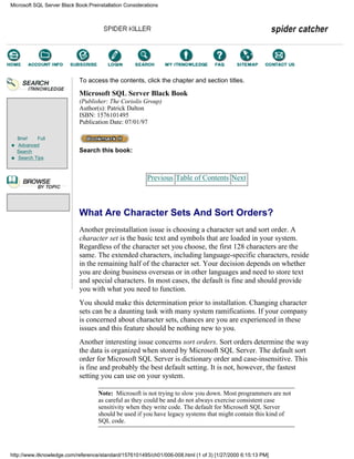 Brief Full
Advanced
Search
Search Tips
To access the contents, click the chapter and section titles.
Microsoft SQL Server Black Book
(Publisher: The Coriolis Group)
Author(s): Patrick Dalton
ISBN: 1576101495
Publication Date: 07/01/97
Search this book:
Previous Table of Contents Next
What Are Character Sets And Sort Orders?
Another preinstallation issue is choosing a character set and sort order. A
character set is the basic text and symbols that are loaded in your system.
Regardless of the character set you choose, the first 128 characters are the
same. The extended characters, including language-specific characters, reside
in the remaining half of the character set. Your decision depends on whether
you are doing business overseas or in other languages and need to store text
and special characters. In most cases, the default is fine and should provide
you with what you need to function.
You should make this determination prior to installation. Changing character
sets can be a daunting task with many system ramifications. If your company
is concerned about character sets, chances are you are experienced in these
issues and this feature should be nothing new to you.
Another interesting issue concerns sort orders. Sort orders determine the way
the data is organized when stored by Microsoft SQL Server. The default sort
order for Microsoft SQL Server is dictionary order and case-insensitive. This
is fine and probably the best default setting. It is not, however, the fastest
setting you can use on your system.
Note: Microsoft is not trying to slow you down. Most programmers are not
as careful as they could be and do not always exercise consistent case
sensitivity when they write code. The default for Microsoft SQL Server
should be used if you have legacy systems that might contain this kind of
SQL code.
Microsoft SQL Server Black Book:Preinstallation Considerations
http://www.itknowledge.com/reference/standard/1576101495/ch01/006-008.html (1 of 3) [1/27/2000 6:15:13 PM]
Go!
Keyword
-----------
Go!
 