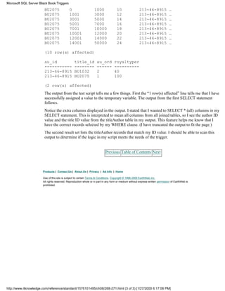 BU2075 0 1000 10 213-46-8915 …
BU2075 1001 3000 12 213-46-8915 …
BU2075 3001 5000 14 213-46-8915 …
BU2075 5001 7000 16 213-46-8915 …
BU2075 7001 10000 18 213-46-8915 …
BU2075 10001 12000 20 213-46-8915 …
BU2075 12001 14000 22 213-46-8915 …
BU2075 14001 50000 24 213-46-8915 …
(10 row(s) affected)
au_id title_id au_ord royaltyper
----------- -------- ------ ----------
213-46-8915 BU1032 2 40
213-46-8915 BU2075 1 100
(2 row(s) affected)
The output from the test script tells me a few things. First the “1 row(s) affected” line tells me that I have
successfully assigned a value to the temporary variable. The output from the first SELECT statement
follows.
Notice the extra columns displayed in the output. I stated that I wanted to SELECT * (all) columns in my
SELECT statement. This is interpreted to mean all columns from all joined tables, so I see the author ID
value and the title ID value from the titleAuthor table in my output. This feature helps me know that I
have the correct records selected by my WHERE clause. (I have truncated the output to fit the page.)
The second result set lists the titleAuthor records that match my ID value. I should be able to scan this
output to determine if the logic in my script meets the needs of the trigger.
Previous Table of Contents Next
Products | Contact Us | About Us | Privacy | Ad Info | Home
Use of this site is subject to certain Terms & Conditions, Copyright © 1996-2000 EarthWeb Inc.
All rights reserved. Reproduction whole or in part in any form or medium without express written permission of EarthWeb is
prohibited.
Microsoft SQL Server Black Book:Triggers
http://www.itknowledge.com/reference/standard/1576101495/ch08/268-271.html (3 of 3) [1/27/2000 6:17:06 PM]
 