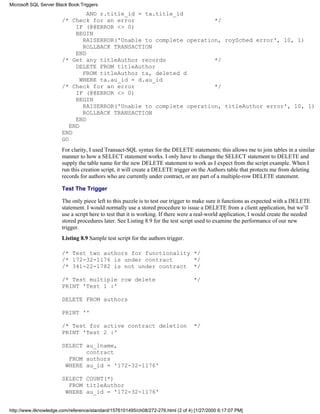 AND r.title_id = ta.title_id
/* Check for an error */
IF (@@ERROR <> 0)
BEGIN
RAISERROR('Unable to complete operation, roySched error', 10, 1)
ROLLBACK TRANSACTION
END
/* Get any titleAuthor records */
DELETE FROM titleAuthor
FROM titleAuthor ta, deleted d
WHERE ta.au_id = d.au_id
/* Check for an error */
IF (@@ERROR <> 0)
BEGIN
RAISERROR('Unable to complete operation, titleAuthor error', 10, 1)
ROLLBACK TRANSACTION
END
END
END
GO
For clarity, I used Transact-SQL syntax for the DELETE statements; this allows me to join tables in a similar
manner to how a SELECT statement works. I only have to change the SELECT statement to DELETE and
supply the table name for the new DELETE statement to work as I expect from the script example. When I
run this creation script, it will create a DELETE trigger on the Authors table that protects me from deleting
records for authors who are currently under contract, or are part of a multiple-row DELETE statement.
Test The Trigger
The only piece left to this puzzle is to test our trigger to make sure it functions as expected with a DELETE
statement. I would normally use a stored procedure to issue a DELETE from a client application, but we’ll
use a script here to test that it is working. If there were a real-world application, I would create the needed
stored procedures later. See Listing 8.9 for the test script used to examine the performance of our new
trigger.
Listing 8.9 Sample test script for the authors trigger.
/* Test two authors for functionality */
/* 172-32-1176 is under contract */
/* 341-22-1782 is not under contract */
/* Test multiple row delete */
PRINT 'Test 1 :'
DELETE FROM authors
PRINT ''
/* Test for active contract deletion */
PRINT 'Test 2 :'
SELECT au_lname,
contract
FROM authors
WHERE au_id = '172-32-1176'
SELECT COUNT(*)
FROM titleAuthor
WHERE au_id = '172-32-1176'
Microsoft SQL Server Black Book:Triggers
http://www.itknowledge.com/reference/standard/1576101495/ch08/272-276.html (2 of 4) [1/27/2000 6:17:07 PM]
 