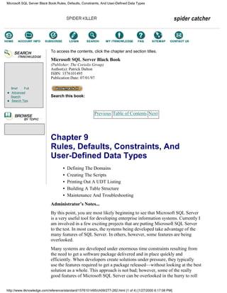 Brief Full
Advanced
Search
Search Tips
To access the contents, click the chapter and section titles.
Microsoft SQL Server Black Book
(Publisher: The Coriolis Group)
Author(s): Patrick Dalton
ISBN: 1576101495
Publication Date: 07/01/97
Search this book:
Previous Table of Contents Next
Chapter 9
Rules, Defaults, Constraints, And
User-Defined Data Types
• Defining The Domains
• Creating The Scripts
• Printing Out A UDT Listing
• Building A Table Structure
• Maintenance And Troubleshooting
Administrator’s Notes...
By this point, you are most likely beginning to see that Microsoft SQL Server
is a very useful tool for developing enterprise information systems. Currently I
am involved in a few exciting projects that are putting Microsoft SQL Server
to the test. In most cases, the systems being developed take advantage of the
many features of SQL Server. In others, however, some features are being
overlooked.
Many systems are developed under enormous time constraints resulting from
the need to get a software package delivered and in place quickly and
efficiently. When developers create solutions under pressure, they typically
use the features required to get a package released—without looking at the best
solution as a whole. This approach is not bad; however, some of the really
good features of Microsoft SQL Server can be overlooked in the hurry to roll
Microsoft SQL Server Black Book:Rules, Defaults, Constraints, And User-Defined Data Types
http://www.itknowledge.com/reference/standard/1576101495/ch09/277-282.html (1 of 4) [1/27/2000 6:17:08 PM]
Go!
Keyword
-----------
Go!
 