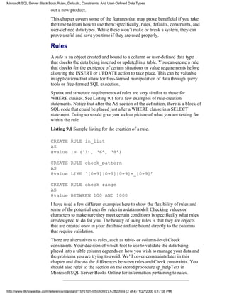 out a new product.
This chapter covers some of the features that may prove beneficial if you take
the time to learn how to use them: specifically, rules, defaults, constraints, and
user-defined data types. While these won’t make or break a system, they can
prove useful and save you time if they are used properly.
Rules
A rule is an object created and bound to a column or user-defined data type
that checks the data being inserted or updated in a table. You can create a rule
that checks for the existence of certain situations or value requirements before
allowing the INSERT or UPDATE action to take place. This can be valuable
in applications that allow for free-formed manipulation of data through query
tools or free-formed SQL execution.
Syntax and structure requirements of rules are very similar to those for
WHERE clauses. See Listing 9.1 for a few examples of rule-creation
statements. Notice that after the AS section of the definition, there is a block of
SQL code that could be placed just after a WHERE clause in a SELECT
statement. Doing so would give you a clear picture of what you are testing for
within the rule.
Listing 9.1 Sample listing for the creation of a rule.
CREATE RULE in_list
AS
@value IN (‘1’, ‘6’, ‘8’)
CREATE RULE check_pattern
AS
@value LIKE ‘[0-9][0-9][0-9]-_[0-9]’
CREATE RULE check_range
AS
@value BETWEEN 100 AND 1000
I have used a few different examples here to show the flexibility of rules and
some of the potential uses for rules in a data model. Checking values or
characters to make sure they meet certain conditions is specifically what rules
are designed to do for you. The beauty of using rules is that they are objects
that are created once in your database and are bound directly to the columns
that require validation.
There are alternatives to rules, such as table- or column-level Check
constraints. Your decision of which tool to use to validate the data being
placed into a table column depends on how you wish to manage your data and
the problems you are trying to avoid. We’ll cover constraints later in this
chapter and discuss the differences between rules and Check constraints. You
should also refer to the section on the stored procedure sp_helpText in
Microsoft SQL Server Books Online for information pertaining to rules.
Microsoft SQL Server Black Book:Rules, Defaults, Constraints, And User-Defined Data Types
http://www.itknowledge.com/reference/standard/1576101495/ch09/277-282.html (2 of 4) [1/27/2000 6:17:08 PM]
 