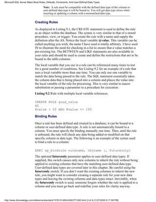 Note: A rule must be compatible with the defined data type of the column or
user-defined data type it will be bound to. You will get data type errors when
inserting or updating a column with a mismatched data type.
Creating Rules
As displayed in Listing 9.1, the CREATE statement is used to define the rule
as an object within the database. The syntax is very similar to that of a stored
procedure, view, or trigger. You create the rule with a name and supply the
definition after the AS. Notice the local variable @value. This variable can be
called anything you wish; the name I have used is totally arbitrary. I have used
IN to illustrate the need for checking in a list to ensure that a value matches a
pre-existing list. The BETWEEN and LIKE statements are also available in
your rules and should be used to create and define the restrictions that are to be
bound to the table columns.
The local variable that you use in a rule can be referenced many times to test
for a great number of conditions. See Listing 9.2 for an example of a rule that
uses a local variable more than one time. You can only use one variable to
match the data being passed to the rule. The SQL statement essentially takes
the column data that is being placed into a column and places the value into
the local variable of the rule for processing. This is very similar to macro
substitution or passing a parameter to a procedure for execution.
Listing 9.2 Rule with multiple local variable references.
CREATE RULE good_value
AS
@value > 50 AND @value <= 100
Binding Rules
Once a rule has been defined and created in a database, it can be bound to a
column or user-defined data type. A rule is not automatically bound to a
column. You must specify the binding manually one time. Then, until the rule
is unbound, the rule will check any data being added or modified on that
specific column or data type. The following is an example of the syntax used
to bind a rule to a column:
EXEC sp_bindrule rulename, objname [, futureonly]
The optional futureonly parameter applies to user-defined data types. If
supplied, this switch causes only new columns to inherit the rule without being
applied to existing columns that have the matching user-defined data type.
User-defined data types are covered later in this chapter. Be careful using the
futureonly switch. If you don’t want the existing columns to inherit the new
rule, you might want to consider creating a separate rule for your new data
types and leaving the existing columns and data types intact. Inevitably, when
the futureonly switch is used, someone forgets whether the rule is applied to a
column and you must go back and redefine your rules for clarity anyway.
Microsoft SQL Server Black Book:Rules, Defaults, Constraints, And User-Defined Data Types
http://www.itknowledge.com/reference/standard/1576101495/ch09/277-282.html (3 of 4) [1/27/2000 6:17:08 PM]
 