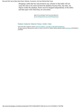 Dropping a table that has rules bound to any columns in that table will not
cause the rules to be removed from the database because they, the rules, are
objects within the database. Rules must be dropped independently of the tables
and data types with which they are associated.
Previous Table of Contents Next
Products | Contact Us | About Us | Privacy | Ad Info | Home
Use of this site is subject to certain Terms & Conditions, Copyright © 1996-2000 EarthWeb Inc.
All rights reserved. Reproduction whole or in part in any form or medium without express written permission of EarthWeb is
prohibited.
Microsoft SQL Server Black Book:Rules, Defaults, Constraints, And User-Defined Data Types
http://www.itknowledge.com/reference/standard/1576101495/ch09/277-282.html (4 of 4) [1/27/2000 6:17:08 PM]
 