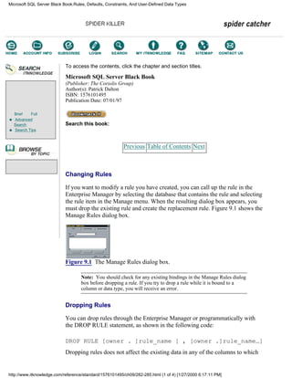 Brief Full
Advanced
Search
Search Tips
To access the contents, click the chapter and section titles.
Microsoft SQL Server Black Book
(Publisher: The Coriolis Group)
Author(s): Patrick Dalton
ISBN: 1576101495
Publication Date: 07/01/97
Search this book:
Previous Table of Contents Next
Changing Rules
If you want to modify a rule you have created, you can call up the rule in the
Enterprise Manager by selecting the database that contains the rule and selecting
the rule item in the Manage menu. When the resulting dialog box appears, you
must drop the existing rule and create the replacement rule. Figure 9.1 shows the
Manage Rules dialog box.
Figure 9.1 The Manage Rules dialog box.
Note: You should check for any existing bindings in the Manage Rules dialog
box before dropping a rule. If you try to drop a rule while it is bound to a
column or data type, you will receive an error.
Dropping Rules
You can drop rules through the Enterprise Manager or programmatically with
the DROP RULE statement, as shown in the following code:
DROP RULE [owner . ]rule_name [ , [owner .]rule_name…]
Dropping rules does not affect the existing data in any of the columns to which
Microsoft SQL Server Black Book:Rules, Defaults, Constraints, And User-Defined Data Types
http://www.itknowledge.com/reference/standard/1576101495/ch09/282-285.html (1 of 4) [1/27/2000 6:17:11 PM]
Go!
Keyword
-----------
Go!
 