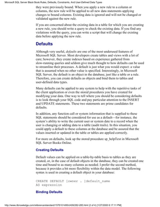 they were previously bound. When you apply a new rule to a column or
columns, the new rule will be applied to all new data statements applying
changes to bound columns. Existing data is ignored and will not be changed or
validated against the new rule.
If you are concerned about the existing data in a table for which you are creating
a new rule, you should write a query to check the existing data. If you find any
violations with the query, you can write a script that will change the existing
data before applying the new rule.
Defaults
Although very useful, defaults are one of the most underused features of
Microsoft SQL Server. Most developers create tables and views with a lot of
care; however, they create indexes based on experience gathered from
slow-running queries and seldom give much thought to how defaults can be used
to streamline their processes. A default is just what you would expect: a value
that is assumed when no other value is specified. Interestingly, in Microsoft
SQL Server, the default is an object in the database, just like a table or a rule.
Therefore, you can create defaults as objects and bind them to tables and
user-defined data types.
Many defaults can be applied to any system to help with the repetitive tasks of
the client application or even the stored procedures you have created for
modifying your data. One way to tell where you should be considering defaults
is to look through your SQL code and pay particular attention to the INSERT
and UPDATE statements. These two statements are prime candidates for
defaults.
In addition, any function call or system information that is supplied to these
SQL statements should be considered for use as a default—for instance, the
system’s ability to write the current user or system date to a record when the
user is changing or adding data to a table (audit trails). In this situation, you
could apply a default to these columns at the database and be assured that the
values inserted or updated in the table or tables are applied correctly.
For more on defaults, look up the stored procedure sp_helpText in Microsoft
SQL Server Books Online.
Creating Defaults
Default values can be applied on a table-by-table basis to tables as they are
created, or, in the case of default objects in the database, they can be created one
time and bound to as many columns as needed. I prefer the second method,
because it provides a bit more flexibility within the data model. The following
syntax is used in creating a default object in your database:
CREATE DEFAULT [owner . ]default_name
AS expression
Binding Defaults
Microsoft SQL Server Black Book:Rules, Defaults, Constraints, And User-Defined Data Types
http://www.itknowledge.com/reference/standard/1576101495/ch09/282-285.html (2 of 4) [1/27/2000 6:17:11 PM]
 