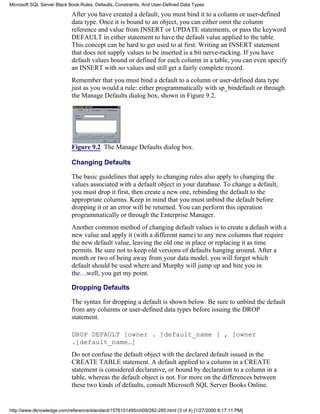 After you have created a default, you must bind it to a column or user-defined
data type. Once it is bound to an object, you can either omit the column
reference and value from INSERT or UPDATE statements, or pass the keyword
DEFAULT in either statement to have the default value applied to the table.
This concept can be hard to get used to at first. Writing an INSERT statement
that does not supply values to be inserted is a bit nerve-racking. If you have
default values bound or defined for each column in a table, you can even specify
an INSERT with no values and still get a fairly complete record.
Remember that you must bind a default to a column or user-defined data type
just as you would a rule: either programmatically with sp_bindefault or through
the Manage Defaults dialog box, shown in Figure 9.2.
Figure 9.2 The Manage Defaults dialog box.
Changing Defaults
The basic guidelines that apply to changing rules also apply to changing the
values associated with a default object in your database. To change a default,
you must drop it first, then create a new one, rebinding the default to the
appropriate columns. Keep in mind that you must unbind the default before
dropping it or an error will be returned. You can perform this operation
programmatically or through the Enterprise Manager.
Another common method of changing default values is to create a default with a
new value and apply it (with a different name) to any new columns that require
the new default value, leaving the old one in place or replacing it as time
permits. Be sure not to keep old versions of defaults hanging around. After a
month or two of being away from your data model, you will forget which
default should be used where and Murphy will jump up and bite you in
the…well, you get my point.
Dropping Defaults
The syntax for dropping a default is shown below. Be sure to unbind the default
from any columns or user-defined data types before issuing the DROP
statement.
DROP DEFAULT [owner . ]default_name [ , [owner
.]default_name…]
Do not confuse the default object with the declared default issued in the
CREATE TABLE statement. A default applied to a column in a CREATE
statement is considered declarative, or bound by declaration to a column in a
table, whereas the default object is not. For more on the differences between
these two kinds of defaults, consult Microsoft SQL Server Books Online.
Microsoft SQL Server Black Book:Rules, Defaults, Constraints, And User-Defined Data Types
http://www.itknowledge.com/reference/standard/1576101495/ch09/282-285.html (3 of 4) [1/27/2000 6:17:11 PM]
 