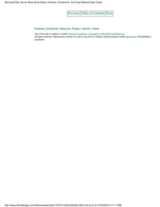 Previous Table of Contents Next
Products | Contact Us | About Us | Privacy | Ad Info | Home
Use of this site is subject to certain Terms & Conditions, Copyright © 1996-2000 EarthWeb Inc.
All rights reserved. Reproduction whole or in part in any form or medium without express written permission of EarthWeb is
prohibited.
Microsoft SQL Server Black Book:Rules, Defaults, Constraints, And User-Defined Data Types
http://www.itknowledge.com/reference/standard/1576101495/ch09/282-285.html (4 of 4) [1/27/2000 6:17:11 PM]
 