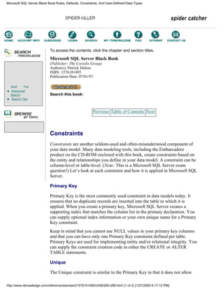 Brief Full
Advanced
Search
Search Tips
To access the contents, click the chapter and section titles.
Microsoft SQL Server Black Book
(Publisher: The Coriolis Group)
Author(s): Patrick Dalton
ISBN: 1576101495
Publication Date: 07/01/97
Search this book:
Previous Table of Contents Next
Constraints
Constraints are another seldom-used and often-misunderstood component of
your data model. Many data modeling tools, including the Embarcadero
product on the CD-ROM enclosed with this book, create constraints based on
the entity and relationships you define in your data model. A constraint can be
column-level or table-level. (Note: This is a Microsoft SQL Server exam
question!) Let’s look at each constraint and how it is applied in Microsoft SQL
Server.
Primary Key
Primary Key is the most commonly used constraint in data models today. It
ensures that no duplicate records are inserted into the table to which it is
applied. When you create a primary key, Microsoft SQL Server creates a
supporting index that matches the column list in the primary declaration. You
can supply optional index information or your own unique name for a Primary
Key constraint.
Keep in mind that you cannot use NULL values in your primary key columns
and that you can have only one Primary Key constraint defined per table.
Primary Keys are used for implementing entity and/or relational integrity. You
can supply the constraint creation code in either the CREATE or ALTER
TABLE statements.
Unique
The Unique constraint is similar to the Primary Key in that it does not allow
Microsoft SQL Server Black Book:Rules, Defaults, Constraints, And User-Defined Data Types
http://www.itknowledge.com/reference/standard/1576101495/ch09/285-288.html (1 of 4) [1/27/2000 6:17:12 PM]
Go!
Keyword
-----------
Go!
 