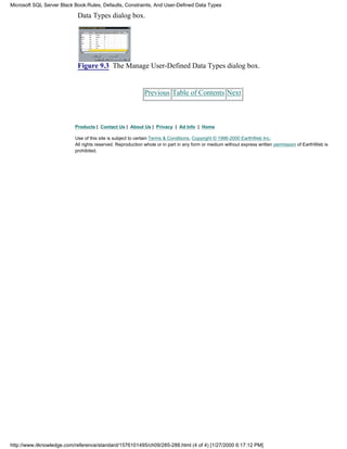 Data Types dialog box.
Figure 9.3 The Manage User-Defined Data Types dialog box.
Previous Table of Contents Next
Products | Contact Us | About Us | Privacy | Ad Info | Home
Use of this site is subject to certain Terms & Conditions, Copyright © 1996-2000 EarthWeb Inc.
All rights reserved. Reproduction whole or in part in any form or medium without express written permission of EarthWeb is
prohibited.
Microsoft SQL Server Black Book:Rules, Defaults, Constraints, And User-Defined Data Types
http://www.itknowledge.com/reference/standard/1576101495/ch09/285-288.html (4 of 4) [1/27/2000 6:17:12 PM]
 