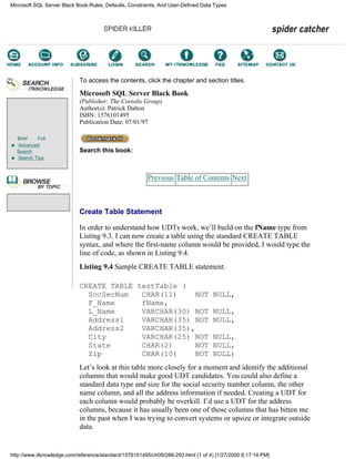 Brief Full
Advanced
Search
Search Tips
To access the contents, click the chapter and section titles.
Microsoft SQL Server Black Book
(Publisher: The Coriolis Group)
Author(s): Patrick Dalton
ISBN: 1576101495
Publication Date: 07/01/97
Search this book:
Previous Table of Contents Next
Create Table Statement
In order to understand how UDTs work, we’ll build on the fName type from
Listing 9.3. I can now create a table using the standard CREATE TABLE
syntax, and where the first-name column would be provided, I would type the
line of code, as shown in Listing 9.4.
Listing 9.4 Sample CREATE TABLE statement.
CREATE TABLE testTable (
SocSecNum CHAR(11) NOT NULL,
F_Name fName,
L_Name VARCHAR(30) NOT NULL,
Address1 VARCHAR(35) NOT NULL,
Address2 VARCHAR(35),
City VARCHAR(25) NOT NULL,
State CHAR(2) NOT NULL,
Zip CHAR(10) NOT NULL)
Let’s look at this table more closely for a moment and identify the additional
columns that would make good UDT candidates. You could also define a
standard data type and size for the social security number column, the other
name column, and all the address information if needed. Creating a UDT for
each column would probably be overkill. I’d use a UDT for the address
columns, because it has usually been one of those columns that has bitten me
in the past when I was trying to convert systems or upsize or integrate outside
data.
Microsoft SQL Server Black Book:Rules, Defaults, Constraints, And User-Defined Data Types
http://www.itknowledge.com/reference/standard/1576101495/ch09/288-293.html (1 of 4) [1/27/2000 6:17:14 PM]
Go!
Keyword
-----------
Go!
 