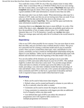 You could also create a UDT for city if the city column exists in many other
tables. State is most likely OK as a CHARACTER(2), but if you were storing
the state in many tables, you might want to create a ShortState data type and a
LongState data type for clarity when using state data. The ZIP code column is
a good candidate if ZIP code information is stored in more than one table.
The data type rules I use are fairly simple. When determining a data type for a
column or UDT, make sure that you are not storing more than you need. If you
only care about the date and not the time down to the minute, use
smallDateTime instead of dateTime. This uses half the space and holds the
same information needed to generate reports.
Assessing when to use character data types is more difficult. As a rule, if the
width of the data is static, character data types are probably good unless you
have the possibility of lots of empty column values. For variable-length
character data over 15 to 20 characters, I usually use varchar data types.
These save storage space and only add a bit of overhead to the record stored in
the table.
Dependency
I like to use UDTs when possible for two reasons: You can reuse them in more
than one table, and you can bind a rule or default directly to them. This gives
me a powerful tool for creating a solid data model and an easy-to-maintain
system. Once you have created these data types, rules, and defaults in your
system, essentially you have created an interdependent relationship among the
objects in your database. Tables can be created with predefined data types with
defaults and rules built in from the beginning of the data model’s life cycle.
You can also define all the domains you are going to use in your table
structure as UDTs and create tables based on your list of UDTs. This method
might be overkill, but it does have some merit. You can then assign default
values and rules to columns of similar type across the tables in your data
model, providing a very strict data validation model that takes advantage of
rules and default values. I have seen only a few systems developed that have
taken constraints and UDTs to that level; a great deal of discipline and hard
work is required to keep a strict model within that kind of scope.
Summary
• Rules can be used to help ensure data integrity.
• Default values can be created and bound to columns in your table on
the fly or statically when the table is created.
• Constraints can be used to ensure the integrity of your data.
• Using constraints in conjunction with triggers provides an additional
level of integrity within your data model.
• User-defined data types (UDTs) can reduce the amount of
programmer error with regard to table creation in a
multiple-programmer environment.
Microsoft SQL Server Black Book:Rules, Defaults, Constraints, And User-Defined Data Types
http://www.itknowledge.com/reference/standard/1576101495/ch09/288-293.html (2 of 4) [1/27/2000 6:17:14 PM]
 