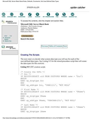 Brief Full
Advanced
Search
Search Tips
To access the contents, click the chapter and section titles.
Microsoft SQL Server Black Book
(Publisher: The Coriolis Group)
Author(s): Patrick Dalton
ISBN: 1576101495
Publication Date: 07/01/97
Search this book:
Previous Table of Contents Next
Creating The Scripts
The next step is to decide what system data type you will use for each of the
user-defined data types. See Listing 9.5 for the stored procedure script that will create
the data types for this exercise.
Listing 9.5 UDT creation script.
/* Create the UDTs */
/* Soc */
IF EXISTS(SELECT uid FROM SYSTYPES WHERE name = ‘Soc’)
BEGIN
EXEC sp_droptype Soc
END
EXEC sp_addtype Soc, ‘CHAR(11)’, ‘NOT NULL’
/* First Name */
IF EXISTS(SELECT uid FROM SYSTYPES WHERE name = ‘fName’)
BEGIN
EXEC sp_droptype fName
END
EXEC sp_addtype fName, ‘VARCHAR(25)’, ‘NOT NULL’
/* Last Name */
IF EXISTS(SELECT uid FROM SYSTYPES WHERE name = ‘lName’)
BEGIN
EXEC sp_droptype lName
Microsoft SQL Server Black Book:Rules, Defaults, Constraints, And User-Defined Data Types
http://www.itknowledge.com/reference/standard/1576101495/ch09/293-298.html (1 of 4) [1/27/2000 6:17:16 PM]
Go!
Keyword
-----------
Go!
 