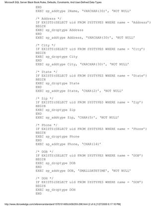 END
EXEC sp_addtype lName, ‘VARCHAR(30)’, ‘NOT NULL’
/* Address */
IF EXISTS(SELECT uid FROM SYSTYPES WHERE name = ‘Address’)
BEGIN
EXEC sp_droptype Address
END
EXEC sp_addtype Address, ‘VARCHAR(30)’, ‘NOT NULL’
/* City */
IF EXISTS(SELECT uid FROM SYSTYPES WHERE name = ‘City’)
BEGIN
EXEC sp_droptype City
END
EXEC sp_addtype City, ‘VARCHAR(30)’, ‘NOT NULL’
/* State */
IF EXISTS(SELECT uid FROM SYSTYPES WHERE name = ‘State’)
BEGIN
EXEC sp_droptype State
END
EXEC sp_addtype State, ‘CHAR(2)’, ‘NOT NULL’
/* Zip */
IF EXISTS(SELECT uid FROM SYSTYPES WHERE name = ‘Zip’)
BEGIN
EXEC sp_droptype Zip
END
EXEC sp_addtype Zip, ‘CHAR(5)’, ‘NOT NULL’
/* Phone */
IF EXISTS(SELECT uid FROM SYSTYPES WHERE name = ‘Phone’)
BEGIN
EXEC sp_droptype Phone
END
EXEC sp_addtype Phone, ‘CHAR(14)’
/* DOB */
IF EXISTS(SELECT uid FROM SYSTYPES WHERE name = ‘DOB’)
BEGIN
EXEC sp_droptype DOB
END
EXEC sp_addtype DOB, ‘SMALLDATETIME’, ‘NOT NULL’
/* DOH */
IF EXISTS(SELECT uid FROM SYSTYPES WHERE name = ‘DOH’)
BEGIN
EXEC sp_droptype DOH
END
Microsoft SQL Server Black Book:Rules, Defaults, Constraints, And User-Defined Data Types
http://www.itknowledge.com/reference/standard/1576101495/ch09/293-298.html (2 of 4) [1/27/2000 6:17:16 PM]
 