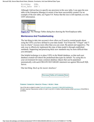 Birthday DOB,
Hire_Date DOH )
Although I did not have to specify any precision in this new table, I can open the new
table in the Enterprise Manager to ensure it has been successfully created. For an
example of the new table, see Figure 9.4. Notice that the size is still reported, as is the
UDT information.
Figure 9.4 The Manage Tables dialog box showing the NewEmployee table.
Maintenance And Troubleshooting
The last thing to take into account is how often you’ll need to remind people about
using the UDTs you have defined in your data model. You’ll hear the “I forgot” and “I
was in a hurry” excuses more often than you can count. Be patient and supportive. The
only way to effectively implement this type of data model is through established
standards. Supporting and practicing these new standards may be more difficult than
you anticipate.
One helpful technique is to place UDTs in the Model database, so that each user
database created will inherit the predefined data types by default. Try using this in
your environment for many common database objects that can be populated
automatically with each CREATE DATABASE statement run against Microsoft SQL
Server.
One last thing: Back up the master database!
Previous Table of Contents Next
Products | Contact Us | About Us | Privacy | Ad Info | Home
Use of this site is subject to certain Terms & Conditions, Copyright © 1996-2000 EarthWeb Inc.
All rights reserved. Reproduction whole or in part in any form or medium without express written permission of EarthWeb is
prohibited.
Microsoft SQL Server Black Book:Rules, Defaults, Constraints, And User-Defined Data Types
http://www.itknowledge.com/reference/standard/1576101495/ch09/293-298.html (4 of 4) [1/27/2000 6:17:16 PM]
 