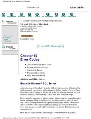 Brief Full
Advanced
Search
Search Tips
To access the contents, click the chapter and section titles.
Microsoft SQL Server Black Book
(Publisher: The Coriolis Group)
Author(s): Patrick Dalton
ISBN: 1576101495
Publication Date: 07/01/97
Search this book:
Previous Table of Contents Next
Chapter 10
Error Codes
• Query/Connection-Based Errors
• Server Configuration Errors
• Connectivity Errors
• Transaction Log Errors
• Table And Index Errors
Administrator$#146;s Notes...
Errors In Microsoft SQL Server
Although some in the industry consider SQL to be error-prone, when properly
implemented, it runs reliably and consistently. Only a handful of errors of any
significance have crept up in the last few years. As with any complex piece of
software, however, Microsoft SQL Server does pose some challenges.
Errors occur for a number of reasons: poorly written code, server configuration
issues, and so on. I have found that there are some problems with Microsoft
SQL Server that require some fancy programming to get around. These errors
can be overcome with some thought and planning and should not steer you
away from using Microsoft SQL Server as the server-side data repository for
your enterprise.
Over the last several months, I have logged some of the errors frequently
Microsoft SQL Server Black Book:Error Codes
http://www.itknowledge.com/reference/standard/1576101495/ch10/299-305.html (1 of 4) [1/27/2000 6:17:17 PM]
Go!
Keyword
-----------
Go!
 