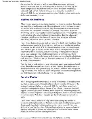 discussed on the Internet, as well as some I have run across setting up
production servers. This list, which appears in the Practical Guide, by no
means comprises all the problems that you could encounter when using
Microsoft SQL Server. Nor is it intended to point out the shortfalls of
Microsoft SQL Server. More constructively, this list gives you a road map to
deal with errors as they occur.
Method Or Madness
When you see an error, in most any situation you begin to question the product
and its ability to perform the task. Most developers, myself included, do not
like to find fault in the code we write. Our first instinct is to blame someone
else or look for some other reason for the problem. The same is true when
developing server-side procedures for managing your data. You might try your
best to create a solid set of methods for manipulating data that takes every
event into consideration, but there will come a time when you will miss
something. It is human nature; we make mistakes.
I have found that most systems lack any kind of in-depth error handling. Client
applications can usually be debugged very well and have good error-handling
techniques, but Microsoft SQL Server needs to have some error handling as
well. After all, you would not build a house without taking the time to make
sure the foundation was solid, and error handling is the foundation of your
server-side processes. I have had the opportunity to work on some fairly
elaborate systems that needed some well-thought-out error handling built in to
each procedure. This is not always the case with systems developed in-house
or under a strict timetable.
Take the time to look at the way your clients and server-side processes handle
errors. Try to keep errors from the user screen. Nothing fosters distrust more
than repeated error messages notifying the user of a problem with the system.
Trap and handle your errors and create a log so that you can trace the problems
and find the answers without chasing your tail for hours.
Service Packs
While many people see service packs as a sign of weakness in an application, I
see them as a response to the needs of users. Early on in the life cycle of the
product, I uncovered a bug in Microsoft SQL Server 6.5 that would have
caused serious system problems for one of my clients. I contacted the usual
support channels (Microsoft Support, Knowledge Base, and newsgroups) and
received adequate responses—including a “hot-patch” that was basically a beta
of a service pack. With this, I was able get the development cycle back on
track.
I have found service packs to be very timely considering the amount of
operations and implementations that each service pack must be tested against.
Some people have had trouble installing service packs correctly. My only
advice is to read the directions. Microsoft can only test so many methods of
applying an update. If you do not follow the directions to the letter, service
packs can become unstable and unpredictable.
Microsoft SQL Server Black Book:Error Codes
http://www.itknowledge.com/reference/standard/1576101495/ch10/299-305.html (2 of 4) [1/27/2000 6:17:17 PM]
 