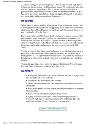 As of this writing, we are awaiting Service Pack 3 for Microsoft SQL Server
6.5 and are starting to hear rumblings about version 7.0 coming down the beta
trail very soon. My suggestion is this: If you are having trouble with a
particular error, check to see if a service pack has been released to fix it. If it
has, apply the service pack before calling for support. Microsoft or any other
service provider will recommend that first anyway.
Research
When asked to solve a problem, I first gather all the information so that I have
a thorough understanding of what is happening. When under time constraints,
after fixing the problem, I later go back and research the cause of the error so
that I can head it off in the future.
I have found Microsoft SQL Server Books Online to be a good resource. It is
not very descriptive, however, regarding the more obscure errors that can
come up with Microsoft SQL Server. You can also turn to Knowledge Base
articles on TechNet and on the Microsoft Web site. There you’ll find some of
the reasons and workaround solutions for most errors on Microsoft SQL
Server.
To help keep up to date, I also spend an hour or so per day in the newsgroups
pertaining to Microsoft SQL Server to see what others are encountering in
their systems. If I see a problem for which I know a fix, I offer my solution. If
I find an error I do not know about, I then look it up and see what I can learn
about it.
This might seem like a lot of work, but it pays off in the end. You will spend
less time fixing problems if you know why they occur.
Summary
• Know your limitations. Ask yourself whether the error is being caused
by your approach or the software.
• Understand the product and how it works.
• Create error handlers for all your procedures, whether server-side or
client-side.
• Realize that people are only human, and they make mistakes. Plan for
those mistakes.
• Know why an error occurs, not just that it occurs.
• Apply all related service packs to your operating system and to
Microsoft SQL Server when they are available and tested. This will
reduce the number of errors that you see on your server.
Previous Table of Contents Next
Microsoft SQL Server Black Book:Error Codes
http://www.itknowledge.com/reference/standard/1576101495/ch10/299-305.html (3 of 4) [1/27/2000 6:17:17 PM]
 