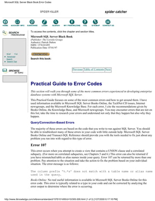 Brief Full
Advanced
Search
Search Tips
To access the contents, click the chapter and section titles.
Microsoft SQL Server Black Book
(Publisher: The Coriolis Group)
Author(s): Patrick Dalton
ISBN: 1576101495
Publication Date: 07/01/97
Search this book:
Previous Table of Contents Next
Practical Guide to Error Codes
This section will walk you through some of the more common errors experienced in developing enterprise
database systems with Microsoft SQL Server.
This Practical Guide focuses on some of the most common errors and how to get around them. I have
used information available in Microsoft SQL Server Books Online, the TechNet CD issues, Internet
newsgroups, and the Microsoft Knowledge Base. For each error, I cite the recommendations given by
Books Online, the Knowledge Base, and Microsoft newsgroups. You may encounter errors that are not on
this list; take the time to research your errors and understand not only that they happen but also why they
happen.
Query/Connection-Based Errors
The majority of these errors are based on the code that you write to run against SQL Server. You should
be able to troubleshoot many of these errors in your code with little outside help. Microsoft SQL Server
Books Online and Transact-SQL Reference should provide you with the tools needed to fix just about any
problem you run into with regard to this type of error.
Error 107
This error occurs when you attempt to create a view that contains a UNION clause and a correlated
subquery. (For more on correlated subqueries, see Chapters 5 and 6.) This error can also be returned if
you have mismatched table or alias names inside your query. Error 107 can be returned by more than one
problem. Pay attention to the situation and take the action to fix the problem based on your individual
situation. The error message is as follows:
The column prefix '%.*s' does not match with a table name or alias name
used in the query.
Books Online: No real useful information is available in Microsoft SQL Server Books Online for this
error code. This error is typically related to a typo in your code and can be corrected by analyzing the
error output to determine where the error is occurring.
Microsoft SQL Server Black Book:Error Codes
http://www.itknowledge.com/reference/standard/1576101495/ch10/305-309.html (1 of 3) [1/27/2000 6:17:18 PM]
Go!
Keyword
-----------
Go!
 
