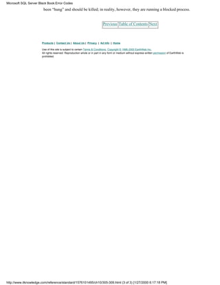 been “hung” and should be killed; in reality, however, they are running a blocked process.
Previous Table of Contents Next
Products | Contact Us | About Us | Privacy | Ad Info | Home
Use of this site is subject to certain Terms & Conditions, Copyright © 1996-2000 EarthWeb Inc.
All rights reserved. Reproduction whole or in part in any form or medium without express written permission of EarthWeb is
prohibited.
Microsoft SQL Server Black Book:Error Codes
http://www.itknowledge.com/reference/standard/1576101495/ch10/305-309.html (3 of 3) [1/27/2000 6:17:18 PM]
 