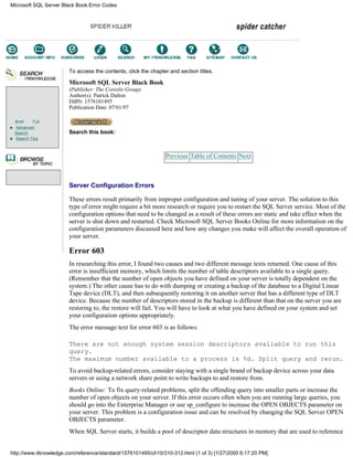 Brief Full
Advanced
Search
Search Tips
To access the contents, click the chapter and section titles.
Microsoft SQL Server Black Book
(Publisher: The Coriolis Group)
Author(s): Patrick Dalton
ISBN: 1576101495
Publication Date: 07/01/97
Search this book:
Previous Table of Contents Next
Server Configuration Errors
These errors result primarily from improper configuration and tuning of your server. The solution to this
type of error might require a bit more research or require you to restart the SQL Server service. Most of the
configuration options that need to be changed as a result of these errors are static and take effect when the
server is shut down and restarted. Check Microsoft SQL Server Books Online for more information on the
configuration parameters discussed here and how any changes you make will affect the overall operation of
your server.
Error 603
In researching this error, I found two causes and two different message texts returned. One cause of this
error is insufficient memory, which limits the number of table descriptors available to a single query.
(Remember that the number of open objects you have defined on your server is totally dependent on the
system.) The other cause has to do with dumping or creating a backup of the database to a Digital Linear
Tape device (DLT), and then subsequently restoring it on another server that has a different type of DLT
device. Because the number of descriptors stored in the backup is different than that on the server you are
restoring to, the restore will fail. You will have to look at what you have defined on your system and set
your configuration options appropriately.
The error message text for error 603 is as follows:
There are not enough system session descriptors available to run this
query.
The maximum number available to a process is %d. Split query and rerun.
To avoid backup-related errors, consider staying with a single brand of backup device across your data
servers or using a network share point to write backups to and restore from.
Books Online: To fix query-related problems, split the offending query into smaller parts or increase the
number of open objects on your server. If this error occurs often when you are running large queries, you
should go into the Enterprise Manager or use sp_configure to increase the OPEN OBJECTS parameter on
your server. This problem is a configuration issue and can be resolved by changing the SQL Server OPEN
OBJECTS parameter.
When SQL Server starts, it builds a pool of descriptor data structures in memory that are used to reference
Microsoft SQL Server Black Book:Error Codes
http://www.itknowledge.com/reference/standard/1576101495/ch10/310-312.html (1 of 3) [1/27/2000 6:17:20 PM]
Go!
Keyword
-----------
Go!
 