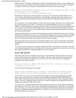 database objects. The number of descriptors is equal to the number of open objects you have configured on
your server. Once the free pool of descriptors has been used up, SQL Server will reuse inactive descriptors
as needed. The first time a descriptor is reused, SQL Server issues the following message:
Warning: OPEN OBJECTS parameter may be too low; attempt was made to free
up descriptors in localsdes().
Run sp_configure to increase parameter value.
Remember that allocating too many descriptors to memory will steal from the available RAM on your
server and may affect total system performance. Add descriptors sparingly and test any changes on your
server to determine whether changing the amount of open objects has affected something else on your
server.
Knowledge Base: If you dump a database to a DLT and restore through a different server or different DLT,
the system will return an error 603. To avoid this error, the Knowledge Base advises you to dump the
database to a disk dump device and copy the file to the other server across the network. If the network copy
is not an option, use the Windows NT backup facility to back up and restore the disk dump file from the
source server to the target server, then load the backup normally without getting the tape device involved in
the actual restoration process.
Another possible approach is to use the Transfer Manager to copy the database from one server to another.
Although this method takes more time, you could restore the backup on one server and migrate it to another
across the network. Be careful of permissions and passwords with the Transfer Manager; it will script
NULL for all passwords for the users it migrates from one server to another.
Microsoft confirms that this error occurs with Microsoft SQL Server version 6.0 and at the time this book
was published, it was researching fixes and will be posting any service packs to the Internet as quickly as
possible.
Newsgroups: I have only seen a few questions regarding error 603 on the Internet newsgroups. If you find
you are getting frequent 603 errors, you might want to analyze the configuration of your server to see if you
have properly accounted for enough open objects in your environment.
Errors 706 And 707
We’ll look at these two errors together, because they are both related to insufficient SQL Server system
memory. When records are accessed from the database with server-side cursors and not enough system
memory has been allocated to SQL Server, error 706 or error 707 will be returned. The message text
returned for error 706 is as follows:
Process %d tried to remove PROC_HDR 0x%1x that it does not hold in Pss
(Process Slot Structure).
Error 707 returns the following error message:
System error detected during attempt to free memory at address 0x%1x.
Please consult the Microsoft SQL Server error log for more details.
Books Online: If you receive error 707, Books Online suggests stopping and restarting Microsoft SQL
Server. After startup, check the consistency of your databases by running the DBCC CHECKDB and
NEWALLOC commands. Review your SQL Server error logs and look for any sign of hardware-related
failures. This error is probably related to your server’s memory configuration and should be corrected by
stopping and restarting the SQL Server service.
Knowledge Base: The Microsoft Knowledge Base suggests the same fixes as Books Online but adds that
after either error 706 or 707 is reported, it is often followed by handled access violations. As a result, SQL
Server often locks up and becomes unusable with 100 percent CPU utilization. Microsoft has confirmed
that this is a problem with Microsoft SQL Server version 6.5. It can be corrected with U.S. Service Pack 1
for Microsoft SQL Server version 6.5.
Microsoft SQL Server Black Book:Error Codes
http://www.itknowledge.com/reference/standard/1576101495/ch10/310-312.html (2 of 3) [1/27/2000 6:17:20 PM]
 
