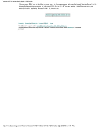 Newsgroups: This bug is familiar to some users in the newsgroups. Microsoft released Service Pack 1 to fix
this and other problems related to Microsoft SQL Server 6.5. If you are seeing a lot of these errors, you
should consider applying Service Pack 1 to your server.
Previous Table of Contents Next
Products | Contact Us | About Us | Privacy | Ad Info | Home
Use of this site is subject to certain Terms & Conditions, Copyright © 1996-2000 EarthWeb Inc.
All rights reserved. Reproduction whole or in part in any form or medium without express written permission of EarthWeb is
prohibited.
Microsoft SQL Server Black Book:Error Codes
http://www.itknowledge.com/reference/standard/1576101495/ch10/310-312.html (3 of 3) [1/27/2000 6:17:20 PM]
 