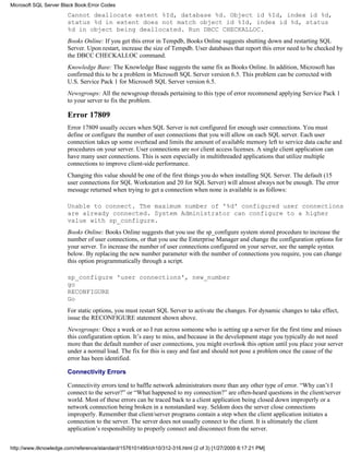 Cannot deallocate extent %Id, database %d. Object id %Id, index id %d,
status %d in extent does not match object id %Id, index id %d, status
%d in object being deallocated. Run DBCC CHECKALLOC.
Books Online: If you get this error in Tempdb, Books Online suggests shutting down and restarting SQL
Server. Upon restart, increase the size of Tempdb. User databases that report this error need to be checked by
the DBCC CHECKALLOC command.
Knowledge Base: The Knowledge Base suggests the same fix as Books Online. In addition, Microsoft has
confirmed this to be a problem in Microsoft SQL Server version 6.5. This problem can be corrected with
U.S. Service Pack 1 for Microsoft SQL Server version 6.5.
Newsgroups: All the newsgroup threads pertaining to this type of error recommend applying Service Pack 1
to your server to fix the problem.
Error 17809
Error 17809 usually occurs when SQL Server is not configured for enough user connections. You must
define or configure the number of user connections that you will allow on each SQL server. Each user
connection takes up some overhead and limits the amount of available memory left to service data cache and
procedures on your server. User connections are not client access licenses. A single client application can
have many user connections. This is seen especially in multithreaded applications that utilize multiple
connections to improve client-side performance.
Changing this value should be one of the first things you do when installing SQL Server. The default (15
user connections for SQL Workstation and 20 for SQL Server) will almost always not be enough. The error
message returned when trying to get a connection when none is available is as follows:
Unable to connect. The maximum number of '%d' configured user connections
are already connected. System Administrator can configure to a higher
value with sp_configure.
Books Online: Books Online suggests that you use the sp_configure system stored procedure to increase the
number of user connections, or that you use the Enterprise Manager and change the configuration options for
your server. To increase the number of user connections configured on your server, see the sample syntax
below. By replacing the new number parameter with the number of connections you require, you can change
this option programmatically through a script.
sp_configure 'user connections', new_number
go
RECONFIGURE
Go
For static options, you must restart SQL Server to activate the changes. For dynamic changes to take effect,
issue the RECONFIGURE statement shown above.
Newsgroups: Once a week or so I run across someone who is setting up a server for the first time and misses
this configuration option. It’s easy to miss, and because in the development stage you typically do not need
more than the default number of user connections, you might overlook this option until you place your server
under a normal load. The fix for this is easy and fast and should not pose a problem once the cause of the
error has been identified.
Connectivity Errors
Connectivity errors tend to baffle network administrators more than any other type of error. “Why can’t I
connect to the server?” or “What happened to my connection?” are often-heard questions in the client/server
world. Most of these errors can be traced back to a client application being closed down improperly or a
network connection being broken in a nonstandard way. Seldom does the server close connections
improperly. Remember that client/server programs contain a step when the client application initiates a
connection to the server. The server does not usually connect to the client. It is ultimately the client
application’s responsibility to properly connect and disconnect from the server.
Microsoft SQL Server Black Book:Error Codes
http://www.itknowledge.com/reference/standard/1576101495/ch10/312-316.html (2 of 3) [1/27/2000 6:17:21 PM]
 