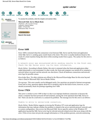 Brief Full
Advanced
Search
Search Tips
To access the contents, click the chapter and section titles.
Microsoft SQL Server Black Book
(Publisher: The Coriolis Group)
Author(s): Patrick Dalton
ISBN: 1576101495
Publication Date: 07/01/97
Search this book:
Previous Table of Contents Next
Error 1608
Error 1608 is returned when the connection is lost between SQL Server and the front-end application
while SQL Server is sending query results back to the client. This error is usually hardware-based or the
result of a client machine being shut down while awaiting results from a query. The syntax for this error is
as follows:
A network error was encountered while sending results to the front end.
Check the SQL Server error log for more information.
Books Online: According to Books Online, this error is returned when the front-end application either
ended abnormally or was terminated. In other words, the front-end computer was turned off or restarted, a
network failure occurred, and the network was shut down. Check all hardware connections and network
error logs for possible causes.
Knowledge Base: No other solutions are offered in the Microsoft Knowledge Base for this error beyond
what is listed in Microsoft SQL Server Books Online.
Newsgroups: This error usually can be debugged easily; few questions are posted to Internet newsgroups.
From time to time, questions appear about how to properly trap for this kind of error, however, so you
should occasionally check for postings regarding error 1608.
Error 17824
This error is similar to error 1608 in that it is due to an improper hardware connection or because the
client’s computer has been powered off and restarted, causing the write operation from SQL Server to
fail. There can also be a network or a connectivity problem. The message text for this error is as follows:
Unable to write to server-side connection.
Books Online: Books Online suggests reviewing the Windows NT event and application logs for
information that may indicate whether the problem is related to the server network protocol, network card,
or system configuration. Also review the Microsoft SQL Server-specific entries in the Windows NT
application log and the SQL Server error log for relevant network-related errors that occur along with this
error. If this review does not provide enough information or if the problem persists, network-monitoring
Microsoft SQL Server Black Book:Error Codes
http://www.itknowledge.com/reference/standard/1576101495/ch10/316-319.html (1 of 3) [1/27/2000 6:17:23 PM]
Go!
Keyword
-----------
Go!
 