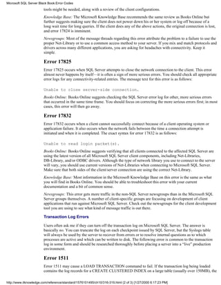 tools might be needed, along with a review of the client configurations.
Knowledge Base: The Microsoft Knowledge Base recommends the same review as Books Online but
further suggests making sure the client does not power down his or her system or log off because of a
long wait time for long queries. If the client does any of the above actions, the original connection is lost,
and error 17824 is imminent.
Newsgroups: Most of the message threads regarding this error attribute the problem to a failure to use the
proper Net-Library or to use a common access method to your server. If you mix and match protocols and
drivers across many different applications, you are asking for headaches with connectivity. Keep it
simple.
Error 17825
Error 17825 occurs when SQL Server attempts to close the network connection to the client. This error
almost never happens by itself—it is often a sign of more serious errors. You should check all appropriate
error logs for any connectivity-related entries. The message text for this error is as follows:
Unable to close server-side connection.
Books Online: Books Online suggests checking the SQL Server error log for other, more serious errors
that occurred in the same time frame. You should focus on correcting the more serious errors first; in most
cases, this error will then go away.
Error 17832
Error 17832 occurs when a client cannot successfully connect because of a client operating system or
application failure. It also occurs when the network fails between the time a connection attempt is
initiated and when it is completed. The exact syntax for error 17832 is as follows:
Unable to read login packet(s).
Books Online: Books Online suggests verifying that all clients connected to the affected SQL Server are
using the latest version of all Microsoft SQL Server client components, including Net-Libraries,
DB-Library, and/or ODBC drivers. Although the type of network library you use to connect to the server
will vary, you should use current versions of Net-Libraries when connecting to Microsoft SQL Server.
Make sure that both sides of the client/server connection are using the correct Net-Library.
Knowledge Base: Most information in the Microsoft Knowledge Base on this error is the same as what
you will find in Books Online. You should be able to troubleshoot this error with your current
documentation and a bit of common sense.
Newsgroups: This error gets more traffic in the non-SQL Server newsgroups than in the Microsoft SQL
Server groups themselves. A number of client-specific groups are focusing on development of client
applications that run against Microsoft SQL Server. Check out the newsgroups for the client development
tool you are using to see what kind of message traffic is out there.
Transaction Log Errors
Users often ask me if they can turn off the transaction log on Microsoft SQL Server. The answer is
basically no. You can truncate the log on each checkpoint issued by SQL Server, but the Syslogs table
will always be used by the server to recover from errors or to resolve internal questions as to which
processes are active and which can be written to disk. The following error is common to the transaction
log in some form and should be researched thoroughly before placing a server into a “live” production
environment.
Error 1511
Error 1511 may cause a LOAD TRANSACTION command to fail. If the transaction log being loaded
contains the log records for a CREATE CLUSTERED INDEX on a large table (usually over 150MB), the
Microsoft SQL Server Black Book:Error Codes
http://www.itknowledge.com/reference/standard/1576101495/ch10/316-319.html (2 of 3) [1/27/2000 6:17:23 PM]
 