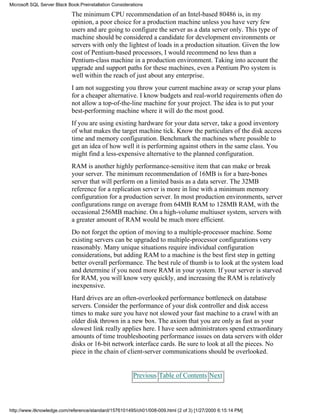 The minimum CPU recommendation of an Intel-based 80486 is, in my
opinion, a poor choice for a production machine unless you have very few
users and are going to configure the server as a data server only. This type of
machine should be considered a candidate for development environments or
servers with only the lightest of loads in a production situation. Given the low
cost of Pentium-based processors, I would recommend no less than a
Pentium-class machine in a production environment. Taking into account the
upgrade and support paths for these machines, even a Pentium Pro system is
well within the reach of just about any enterprise.
I am not suggesting you throw your current machine away or scrap your plans
for a cheaper alternative. I know budgets and real-world requirements often do
not allow a top-of-the-line machine for your project. The idea is to put your
best-performing machine where it will do the most good.
If you are using existing hardware for your data server, take a good inventory
of what makes the target machine tick. Know the particulars of the disk access
time and memory configuration. Benchmark the machines where possible to
get an idea of how well it is performing against others in the same class. You
might find a less-expensive alternative to the planned configuration.
RAM is another highly performance-sensitive item that can make or break
your server. The minimum recommendation of 16MB is for a bare-bones
server that will perform on a limited basis as a data server. The 32MB
reference for a replication server is more in line with a minimum memory
configuration for a production server. In most production environments, server
configurations range on average from 64MB RAM to 128MB RAM, with the
occasional 256MB machine. On a high-volume multiuser system, servers with
a greater amount of RAM would be much more efficient.
Do not forget the option of moving to a multiple-processor machine. Some
existing servers can be upgraded to multiple-processor configurations very
reasonably. Many unique situations require individual configuration
considerations, but adding RAM to a machine is the best first step in getting
better overall performance. The best rule of thumb is to look at the system load
and determine if you need more RAM in your system. If your server is starved
for RAM, you will know very quickly, and increasing the RAM is relatively
inexpensive.
Hard drives are an often-overlooked performance bottleneck on database
servers. Consider the performance of your disk controller and disk access
times to make sure you have not slowed your fast machine to a crawl with an
older disk thrown in a new box. The axiom that you are only as fast as your
slowest link really applies here. I have seen administrators spend extraordinary
amounts of time troubleshooting performance issues on data servers with older
disks or 16-bit network interface cards. Be sure to look at all the pieces. No
piece in the chain of client-server communications should be overlooked.
Previous Table of Contents Next
Microsoft SQL Server Black Book:Preinstallation Considerations
http://www.itknowledge.com/reference/standard/1576101495/ch01/008-009.html (2 of 3) [1/27/2000 6:15:14 PM]
 