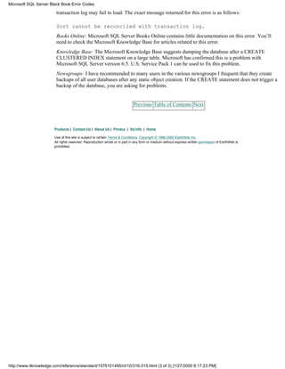 transaction log may fail to load. The exact message returned for this error is as follows:
Sort cannot be reconciled with transaction log.
Books Online: Microsoft SQL Server Books Online contains little documentation on this error. You’ll
need to check the Microsoft Knowledge Base for articles related to this error.
Knowledge Base: The Microsoft Knowledge Base suggests dumping the database after a CREATE
CLUSTERED INDEX statement on a large table. Microsoft has confirmed this is a problem with
Microsoft SQL Server version 6.5. U.S. Service Pack 1 can be used to fix this problem.
Newsgroups: I have recommended to many users in the various newsgroups I frequent that they create
backups of all user databases after any static object creation. If the CREATE statement does not trigger a
backup of the database, you are asking for problems.
Previous Table of Contents Next
Products | Contact Us | About Us | Privacy | Ad Info | Home
Use of this site is subject to certain Terms & Conditions, Copyright © 1996-2000 EarthWeb Inc.
All rights reserved. Reproduction whole or in part in any form or medium without express written permission of EarthWeb is
prohibited.
Microsoft SQL Server Black Book:Error Codes
http://www.itknowledge.com/reference/standard/1576101495/ch10/316-319.html (3 of 3) [1/27/2000 6:17:23 PM]
 