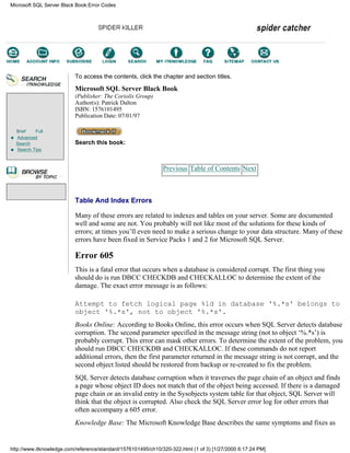Brief Full
Advanced
Search
Search Tips
To access the contents, click the chapter and section titles.
Microsoft SQL Server Black Book
(Publisher: The Coriolis Group)
Author(s): Patrick Dalton
ISBN: 1576101495
Publication Date: 07/01/97
Search this book:
Previous Table of Contents Next
Table And Index Errors
Many of these errors are related to indexes and tables on your server. Some are documented
well and some are not. You probably will not like most of the solutions for these kinds of
errors; at times you’ll even need to make a serious change to your data structure. Many of these
errors have been fixed in Service Packs 1 and 2 for Microsoft SQL Server.
Error 605
This is a fatal error that occurs when a database is considered corrupt. The first thing you
should do is run DBCC CHECKDB and CHECKALLOC to determine the extent of the
damage. The exact error message is as follows:
Attempt to fetch logical page %ld in database '%.*s' belongs to
object '%.*s', not to object '%.*s'.
Books Online: According to Books Online, this error occurs when SQL Server detects database
corruption. The second parameter specified in the message string (not to object ‘%.*s’) is
probably corrupt. This error can mask other errors. To determine the extent of the problem, you
should run DBCC CHECKDB and CHECKALLOC. If these commands do not report
additional errors, then the first parameter returned in the message string is not corrupt, and the
second object listed should be restored from backup or re-created to fix the problem.
SQL Server detects database corruption when it traverses the page chain of an object and finds
a page whose object ID does not match that of the object being accessed. If there is a damaged
page chain or an invalid entry in the Sysobjects system table for that object, SQL Server will
think that the object is corrupted. Also check the SQL Server error log for other errors that
often accompany a 605 error.
Knowledge Base: The Microsoft Knowledge Base describes the same symptoms and fixes as
Microsoft SQL Server Black Book:Error Codes
http://www.itknowledge.com/reference/standard/1576101495/ch10/320-322.html (1 of 3) [1/27/2000 6:17:24 PM]
Go!
Keyword
-----------
Go!
 