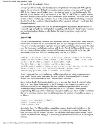 Microsoft SQL Server Books Online.
Newsgroups: Occasionally a database becomes corrupted and cannot be used. Although the
reasons for corruption are difficult to trace, this is not a common occurrence with Microsoft
SQL Server. Having a good backup strategy in place and tested is a good safety net for this
potential hazard. Another safety mechanism is to run DBCC CHECKDB on a regular basis to
determine if the database structure is intact and has no major problems. One lesson that is hard
to learn is that if you back up a corrupted file, it is still corrupt and there is nothing you can do
about it. Check the consistency of your databases often, especially on highly volatile data that
changes frequently.
I recommend to anyone who receives this error message that they read all the information in
Microsoft SQL Server Books Online before proceeding with the fix for this problem. This error
can point to a hardware failure or other failure that might bring the server down if left
unchecked.
Error 803
Error 803 is returned when you insert data into a table with one clustered index and at least two
nonclustered indexes when the clustered index does not have a unique key associated with it.
This error is usually reported on a periodic basis on highly volatile data. I have found that when
error 2610 problems (see below) were fixed with Service Pack 2 for Microsoft SQL Server 6.5,
803 errors appeared in their place. Although 803 errors are not impossible to fix, they take
some work to overcome. The exact message string returned is as follows:
Unable to place buffer 0x%lx holding logical page %ld in sdes
(session descriptors)for object '%.*s'—either there is no room
in sdes or buffer already in requested slot.
The SQL Server is terminating this process.
DB-Library: Possible network error: Write to SQL Server failed.
Net-Library error 232: ConnectionWrite (WriteFile()).
DB-Library process dead – connection broken.
If you experience these errors and cannot build a unique clustered index, you can create an
error handler that drops the indexes on the table, performs the data modification with no
indexes, and rebuilds the indexes after a successful data operation.
Books Online: Books Online states that this error is rare, and therefore it devotes only a few
lines to it. I have found that error 803 is not all that rare; when it occurs on your server, it
should be treated with care. Dropping indexes to perform an operation causes increased
overhead on the system and usually cannot be done on the fly without some complex
programming. The queries that seem to cause this error are SELECT-based INSERT statements
that move more than one row from one table to another. An example of one of these queries is
as follows:
Insert into destinationTable
Select sourceTable.*
from sourceTable
Knowledge Base: The Microsoft Knowledge Base suggests dropping all the indexes or the
clustered index for the duration of the data insert, performing the operation that caused the
error, and rebuilding the indexes. Microsoft has confirmed this is a problem with SQL Server
version 6.5, and as of this writing, it is researching potential fixes for inclusion in service pack
releases.
Microsoft SQL Server Black Book:Error Codes
http://www.itknowledge.com/reference/standard/1576101495/ch10/320-322.html (2 of 3) [1/27/2000 6:17:24 PM]
 