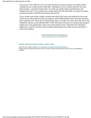 Newsgroups: Error 803 has a lot to do with the index coverage you place on a table and the
method you use to add records to that table. Although not every situation calls for the same
kind of index, a clustered unique index on a table can greatly improve performance and
eliminate this error. If you cannot use a unique index and still need index coverage, try using a
nonclustered index until Microsoft releases the bug fix.
I have written some fairly complex routines that trap for this error and establish an error state
on the server, allowing me to drop any indexes on the affected tables and to retry the operation
that caused the error. Then after an allotted time frame, I set the error state off on the server and
rebuild the indexes on the affected tables. While this allows the server to continue processing, it
might cause some performance issues for a short period of time. This kind of fix should be
applied on a case-by-case basis after carefully determining if any other avenue is possible to
correct the problem.
Previous Table of Contents Next
Products | Contact Us | About Us | Privacy | Ad Info | Home
Use of this site is subject to certain Terms & Conditions, Copyright © 1996-2000 EarthWeb Inc.
All rights reserved. Reproduction whole or in part in any form or medium without express written permission of EarthWeb is
prohibited.
Microsoft SQL Server Black Book:Error Codes
http://www.itknowledge.com/reference/standard/1576101495/ch10/320-322.html (3 of 3) [1/27/2000 6:17:24 PM]
 