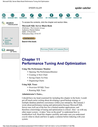 Brief Full
Advanced
Search
Search Tips
To access the contents, click the chapter and section titles.
Microsoft SQL Server Black Book
(Publisher: The Coriolis Group)
Author(s): Patrick Dalton
ISBN: 1576101495
Publication Date: 07/01/97
Search this book:
Previous Table of Contents Next
Chapter 11
Performance Tuning And Optimization
Using The Performance Monitor
• Opening The PerformanceMonitor
• Creating A New Chart
• Saving Charts To Files
• Organizing Charts
Using SQL Trace
• Overview Of SQL Trace
• Running SQL Trace
Administrator’s Notes...
I should have my head examined for including this chapter in the book. I could
get off much easier writing about developing a good backup strategy or
multiple database platform coexistence within your enterprise. But instead, I
wrote about performance tuning and optimization because Microsoft SQL
Server runs well out of the box for a limited number applications, and
therefore a knowledge of tuning and optimization is critical. Also—as with any
other major system—it takes “time on the pond” to understand how to
troubleshoot well. Read this chapter carefully and make sure you understand
exactly what to check and how to apply a solution before tinkering with your
system.
Microsoft SQL Server Black Book:Performance Tuning And Optimization
http://www.itknowledge.com/reference/standard/1576101495/ch11/327-331.html (1 of 4) [1/27/2000 6:17:26 PM]
Go!
Keyword
-----------
Go!
 