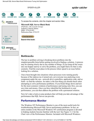 Brief Full
Advanced
Search
Search Tips
To access the contents, click the chapter and section titles.
Microsoft SQL Server Black Book
(Publisher: The Coriolis Group)
Author(s): Patrick Dalton
ISBN: 1576101495
Publication Date: 07/01/97
Search this book:
Previous Table of Contents Next
Bottlenecks
The key to problem solving is breaking down problems into the
simplest-possible form before getting involved in finding a solution. A process
may be running slowly due to any number of things. If you lump all the issues
into one hopper and try to solve the problem, you might find a fix that is only
cosmetic. Find the exact place in the process where speed is an issue before
looking for a solution.
I have been brought into situations where processes were running poorly
because of the indexes (as it turned out), yet everyone was analyzing every
component under the sun—network drive controllers, application code, and so
forth—to find the solution. An index is the first thing you should check when
attempting to solve performance problems. If you break things down and test
for the most common violation of performance and tuning rules first, you can
save time and money. Once you have identified the bottleneck to your
performance, you can then address the problem with a permanent solution.
Now let’s take a look at some products that will help you take advantage of the
performance that SQL Server can provide.
Performance Monitor
The Windows NT Performance Monitor is one of the most useful tools for
troubleshooting Microsoft SQL Server performance problems. In fact, an
entire module in the Microsoft Windows NT certification program is devoted
to helping students become familiar with the tool. See Figure 11.1 for the
Chart view of the Performance Monitor. Included with Microsoft Windows
Microsoft SQL Server Black Book:Performance Tuning And Optimization
http://www.itknowledge.com/reference/standard/1576101495/ch11/331-335.html (1 of 3) [1/27/2000 6:17:28 PM]
Go!
Keyword
-----------
Go!
 