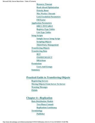 Resource Timeout
Read-Ahead Optimization
Priority Boost
Max Worker Threads
Lock Escalation Parameters
Fill Factor
Application Parameters
DBCC PINTABLE
Registry-Type Tables
List-Type Tables
Setup Scripts
Sample Server Setup Script
Scripting Objects
Third-Party Management
Transferring Objects
Transferring Data
BCP
INSERT/SELECT
DBArtisan
Permissions
Users And Groups
Summary
Practical Guide to Transferring Objects
Registering Servers
Moving Objects From Server To Server
Warning Messages
Pitfalls
Chapter 4—Replication
Data Distribution Models
Two-Phase Commit
Replication Consistency
Terminology
Publisher
Microsoft SQL Server Black Book - Table of Contents
http://www.itknowledge.com/reference/standard/1576101495/ewtoc.html (3 of 12) [1/27/2000 6:15:06 PM]
 