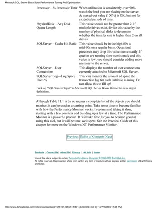 Processor—% Processor Time When utilization is consistently over 90%,
watch the load you are placing on the server.
A maxed-out value (100%) is OK, but not for
extended periods of time.
PhysicalDisk—Avg Disk
Queue Length
This value should not be greater than 2. If
multiple drives exist, divide this value by the
number of physical disks to determine
whether the transfer rate is higher than 2 on all
drives.
SQLServer—Cache Hit Ratio This value should be in the high 80s to
mid-90s on a regular basis. Occasional
processes may drop this value momentarily. If
queries are running slow consistently and this
value is low, you should consider adding more
memory to the server.
SQLServer—User
Connections
This displays the number of user connections
currently attached to Microsoft SQL Server.
SQLServer Log—Log Space
Used %
This can monitor the amount of space the
transaction log for each database is using. Do
not allow this to fill up!
Look up “SQL Server Object” in Microsoft SQL Server Books Online for more object
definitions.
Although Table 11.1 is by no means a complete list of the objects you should
monitor, it can be used as a starting point. Take some time to become familiar
with how the Performance Monitor works. I recommend taking it slow,
starting with a few counters and building up a few at a time. The Performance
Monitor is a powerful product. It will take time for you to become good at
using this tool, but it will be time well spent. See the Practical Guide of this
chapter for more on the Windows NT Performance Monitor.
Previous Table of Contents Next
Products | Contact Us | About Us | Privacy | Ad Info | Home
Use of this site is subject to certain Terms & Conditions, Copyright © 1996-2000 EarthWeb Inc.
All rights reserved. Reproduction whole or in part in any form or medium without express written permission of EarthWeb is
prohibited.
Microsoft SQL Server Black Book:Performance Tuning And Optimization
http://www.itknowledge.com/reference/standard/1576101495/ch11/331-335.html (3 of 3) [1/27/2000 6:17:28 PM]
 