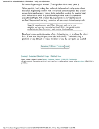 be connecting through a modem. (Fewer packets mean more speed.)
When possible, load lookup data and static information locally on the client
machines. Populating controls with lookup lists containing local data usually
means better performance. Use as fast a method as possible for loading local
data, and cache as much as possible during startup. Not all components
available in Delphi, VB, or other development tools provide the fastest
method. Shop around and stay current on advancements in third-party tools.
Note: Beware of memory leaks! Many third-party tools can be very
appealing and some are even quite functional. Before placing add-ins into
production, test them for memory leaks on your client machines.
Benchmark your application code often—both at the server level and the client
level. Know how long the processes take individually. Troubleshooting a
problem is very difficult if you do not know where the slow parts are located.
Previous Table of Contents Next
Products | Contact Us | About Us | Privacy | Ad Info | Home
Use of this site is subject to certain Terms & Conditions, Copyright © 1996-2000 EarthWeb Inc.
All rights reserved. Reproduction whole or in part in any form or medium without express written permission of EarthWeb is
prohibited.
Microsoft SQL Server Black Book:Performance Tuning And Optimization
http://www.itknowledge.com/reference/standard/1576101495/ch11/335-337.html (3 of 3) [1/27/2000 6:17:30 PM]
 