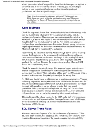 allows you to determine if any problem found later is in the process logic or in
the server load. If the load on the server is to blame, you can then begin
looking at load balancing or hardware configuration changes to get
performance back into acceptable ranges.
Note: Who determines what speeds are acceptable? The developer, the
DBA, the person who is writing the specification, or the user? The answer
should always be the user. If the application runs poorly, the user is the one
who suffers.
Keep It Simple
Check the easy-to-fix issues first. I always check the installation settings to be
sure the memory and other server-level parameters are in line with the
hardware configuration. Make sure you have not set too tight a window for
Microsoft SQL Server with regard to physical memory on the server. Do not
forget to start your production server with the “-x” option once you have
configured and tested your processes. Remember that this startup option can
improve performance, but it will also limit the amount of data maintained by
Microsoft SQL Server regarding CPU and cache.
In calculating the amount of memory Microsoft SQL Server should use, keep
in mind that logging on to the server console or firing off some utility can
cause memory allocation on the server to change. Avoid moving Microsoft
SQL Server into paged memory space. Leave a few megabytes of RAM
available for checking things on the server without sending Microsoft SQL
Server into a low-memory state.
Check the server for the simple things. Has someone logged on to the server
and run an application from the server that is using available memory and
slowing everyone down? Also, watch that ad hoc query tool! Users can bring a
server to its knees with a few good queries at just the wrong time.
As DBA, you should know at all times what is running on your server. You are
ultimately responsible for the performance and reliability of the server and the
data. In most of the successful Microsoft SQL Server installations I have been
involved with, developers are not allowed to write their own stored
procedures. Index coverage and tuning issues are rarely the concern of the
client developer and can be omitted from the data model. Always check the
code running on your server before assuming it is complete and correct.
This might seem like a large burden for the DBA and a staff of programmers,
but the results are well worth the effort. Faster performance and reliable code
are the direct results of heavy DBA involvement in the installation and
functioning of SQL Server.
SQL Server Trace Flags
When set, some trace flags can affect the performance of your server. Table
11.2 lists a few of them. Use trace flags on a server only after you have fully
researched the use and meaning of the output generated by Microsoft SQL
Microsoft SQL Server Black Book:Performance Tuning And Optimization
http://www.itknowledge.com/reference/standard/1576101495/ch11/337-339.html (2 of 3) [1/27/2000 6:17:32 PM]
 