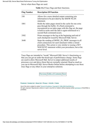 Server when these flags are used.
Table 11.2 Trace flags and their functions.
Flag Number Description Of Function
330 Allows for a more detailed output containing join
information to be provided by the SHOW PLAN
statement.
1081 Holds the index pages stored in the cache for one extra
pass through the buffer. If a flush command is
encountered on an index page with this flag set, the page
is held in cache until the data is again referenced or a
second flush command occurs.
3502 Prints messages to the log at the beginning and end of
each checkpoint issued by Microsoft SQL Server.
3640 Stops the sending of DONE_IN_PROC messages to all
client connections for each statement within a stored
procedure. This action is very similar to issuing a SET
NOCOUNT statement within your procedures, but at the
server level.
Trace flags are intended to “tweak” Microsoft SQL Server’s functioning so
that you can get an under-the-hood type of performance change. Some flags
are used to allow Microsoft SQL Server to output additional results of
processes over and above those that are normally returned. Read as much as
you can in Microsoft SQL Server Books Online before attempting to use these
trace flags or any others in your enterprise solutions.
Previous Table of Contents Next
Products | Contact Us | About Us | Privacy | Ad Info | Home
Use of this site is subject to certain Terms & Conditions, Copyright © 1996-2000 EarthWeb Inc.
All rights reserved. Reproduction whole or in part in any form or medium without express written permission of EarthWeb is
prohibited.
Microsoft SQL Server Black Book:Performance Tuning And Optimization
http://www.itknowledge.com/reference/standard/1576101495/ch11/337-339.html (3 of 3) [1/27/2000 6:17:32 PM]
 