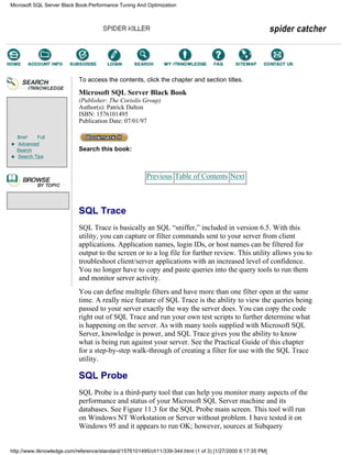 Brief Full
Advanced
Search
Search Tips
To access the contents, click the chapter and section titles.
Microsoft SQL Server Black Book
(Publisher: The Coriolis Group)
Author(s): Patrick Dalton
ISBN: 1576101495
Publication Date: 07/01/97
Search this book:
Previous Table of Contents Next
SQL Trace
SQL Trace is basically an SQL “sniffer,” included in version 6.5. With this
utility, you can capture or filter commands sent to your server from client
applications. Application names, login IDs, or host names can be filtered for
output to the screen or to a log file for further review. This utility allows you to
troubleshoot client/server applications with an increased level of confidence.
You no longer have to copy and paste queries into the query tools to run them
and monitor server activity.
You can define multiple filters and have more than one filter open at the same
time. A really nice feature of SQL Trace is the ability to view the queries being
passed to your server exactly the way the server does. You can copy the code
right out of SQL Trace and run your own test scripts to further determine what
is happening on the server. As with many tools supplied with Microsoft SQL
Server, knowledge is power, and SQL Trace gives you the ability to know
what is being run against your server. See the Practical Guide of this chapter
for a step-by-step walk-through of creating a filter for use with the SQL Trace
utility.
SQL Probe
SQL Probe is a third-party tool that can help you monitor many aspects of the
performance and status of your Microsoft SQL Server machine and its
databases. See Figure 11.3 for the SQL Probe main screen. This tool will run
on Windows NT Workstation or Server without problem. I have tested it on
Windows 95 and it appears to run OK; however, sources at Subquery
Microsoft SQL Server Black Book:Performance Tuning And Optimization
http://www.itknowledge.com/reference/standard/1576101495/ch11/339-344.html (1 of 3) [1/27/2000 6:17:35 PM]
Go!
Keyword
-----------
Go!
 